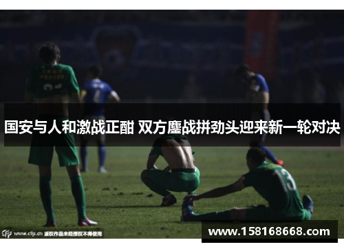 国安与人和激战正酣 双方鏖战拼劲头迎来新一轮对决