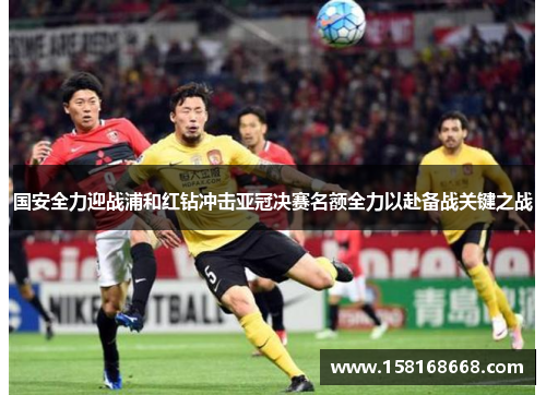 国安全力迎战浦和红钻冲击亚冠决赛名额全力以赴备战关键之战