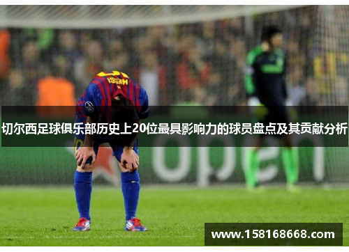 切尔西足球俱乐部历史上20位最具影响力的球员盘点及其贡献分析